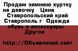 Продам зимнюю куртку на девочку › Цена ­ 1 500 - Ставропольский край, Ставрополь г. Одежда, обувь и аксессуары » Другое   